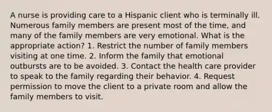 A nurse is providing care to a Hispanic client who is terminally ill. Numerous family members are present most of the time, and many of the family members are very emotional. What is the appropriate action? 1. Restrict the number of family members visiting at one time. 2. Inform the family that emotional outbursts are to be avoided. 3. Contact the health care provider to speak to the family regarding their behavior. 4. Request permission to move the client to a private room and allow the family members to visit.