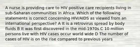 A nurse is providing care to HIV positive care recipients living in sub-Saharan communities in Africa. Which of the following statements is correct concerning HIV/AIDS as viewed from an international perspective? A It is a retrovirus spread by body fluids B It was first discovered in the mid-1970s C 10 million persons live with HIV cases occur world wide D The number of cases of HIV is on the rise compared to previous years