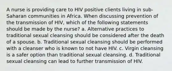 A nurse is providing care to HIV positive clients living in sub-Saharan communities in Africa. When discussing prevention of the transmission of HIV, which of the following statements should be made by the nurse? a. Alternative practices to traditional sexual cleansing should be considered after the death of a spouse. b. Traditional sexual cleansing should be performed with a cleanser who is known to not have HIV. c. Virgin cleansing is a safer option than traditional sexual cleansing. d. Traditional sexual cleansing can lead to further transmission of HIV.