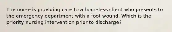 The nurse is providing care to a homeless client who presents to the emergency department with a foot wound. Which is the priority nursing intervention prior to discharge?