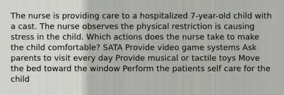 The nurse is providing care to a hospitalized 7-year-old child with a cast. The nurse observes the physical restriction is causing stress in the child. Which actions does the nurse take to make the child comfortable? SATA Provide video game systems Ask parents to visit every day Provide musical or tactile toys Move the bed toward the window Perform the patients self care for the child