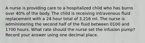 A nurse is providing care to a hospitalized child who has burns over 40% of the body. The child is receiving intravenous fluid replacement with a 24 hour total of 3,216 ml. The nurse is administering the second half of the fluid between 0100 and 1700 hours. What rate should the nurse set the infusion pump? Record your answer using one decimal place.