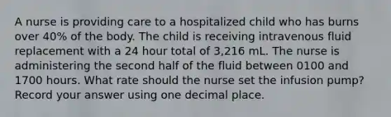 A nurse is providing care to a hospitalized child who has burns over 40% of the body. The child is receiving intravenous fluid replacement with a 24 hour total of 3,216 mL. The nurse is administering the second half of the fluid between 0100 and 1700 hours. What rate should the nurse set the infusion pump? Record your answer using one decimal place.