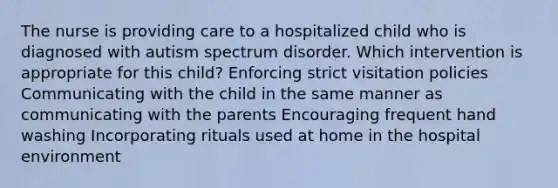 The nurse is providing care to a hospitalized child who is diagnosed with autism spectrum disorder. Which intervention is appropriate for this​ child? Enforcing strict visitation policies Communicating with the child in the same manner as communicating with the parents Encouraging frequent hand washing Incorporating rituals used at home in the hospital environment