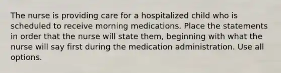 The nurse is providing care for a hospitalized child who is scheduled to receive morning medications. Place the statements in order that the nurse will state them, beginning with what the nurse will say first during the medication administration. Use all options.