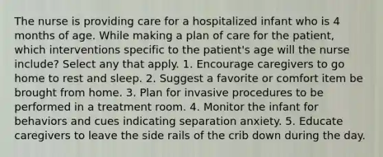 The nurse is providing care for a hospitalized infant who is 4 months of age. While making a plan of care for the patient, which interventions specific to the patient's age will the nurse include? Select any that apply. 1. Encourage caregivers to go home to rest and sleep. 2. Suggest a favorite or comfort item be brought from home. 3. Plan for invasive procedures to be performed in a treatment room. 4. Monitor the infant for behaviors and cues indicating separation anxiety. 5. Educate caregivers to leave the side rails of the crib down during the day.