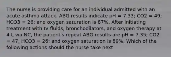 The nurse is providing care for an individual admitted with an acute asthma attack. ABG results indicate pH = 7.33; CO2 = 49; HCO3 = 26; and oxygen saturation is 87%. After initiating treatment with IV fluids, bronchodilators, and oxygen therapy at 4 L via NC, the patient's repeat ABG results are pH = 7.35; CO2 = 47; HCO3 = 26; and oxygen saturation is 89%. Which of the following actions should the nurse take next