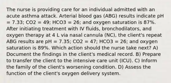 The nurse is providing care for an individual admitted with an acute asthma attack. Arterial blood gas (ABG) results indicate pH = 7.33; CO2 = 49; HCO3 = 26; and oxygen saturation is 87%. After initiating treatment with IV fluids, bronchodilators, and oxygen therapy at 4 L via nasal cannula (NC), the client's repeat ABG results are pH = 7.35; CO2 = 47; HCO3 = 26; and oxygen saturation is 89%. Which action should the nurse take next? A) Document the findings in the client's medical record. B) Prepare to transfer the client to the intensive care unit (ICU). C) Inform the family of the client's worsening condition. D) Assess the function of the client's oxygen delivery system.