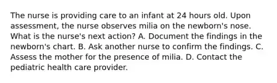 The nurse is providing care to an infant at 24 hours old. Upon assessment, the nurse observes milia on the newborn's nose. What is the nurse's next action? A. Document the findings in the newborn's chart. B. Ask another nurse to confirm the findings. C. Assess the mother for the presence of milia. D. Contact the pediatric health care provider.