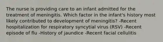 The nurse is providing care to an infant admitted for the treatment of meningitis. Which factor in the infant's history most likely contributed to development of meningitis? -Recent hospitalization for respiratory syncytial virus (RSV) -Recent episode of flu -History of jaundice -Recent facial cellulitis