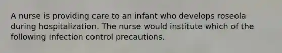 A nurse is providing care to an infant who develops roseola during hospitalization. The nurse would institute which of the following infection control precautions.