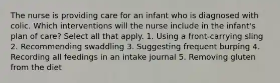 The nurse is providing care for an infant who is diagnosed with colic. Which interventions will the nurse include in the infant's plan of care? Select all that apply. 1. Using a front-carrying sling 2. Recommending swaddling 3. Suggesting frequent burping 4. Recording all feedings in an intake journal 5. Removing gluten from the diet