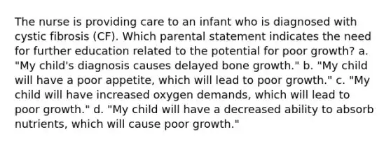 The nurse is providing care to an infant who is diagnosed with cystic fibrosis (CF). Which parental statement indicates the need for further education related to the potential for poor growth? a. "My child's diagnosis causes delayed bone growth." b. "My child will have a poor appetite, which will lead to poor growth." c. "My child will have increased oxygen demands, which will lead to poor growth." d. "My child will have a decreased ability to absorb nutrients, which will cause poor growth."