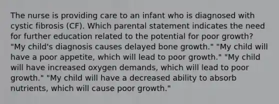 The nurse is providing care to an infant who is diagnosed with cystic fibrosis (CF). Which parental statement indicates the need for further education related to the potential for poor growth? "My child's diagnosis causes delayed bone growth." "My child will have a poor appetite, which will lead to poor growth." "My child will have increased oxygen demands, which will lead to poor growth." "My child will have a decreased ability to absorb nutrients, which will cause poor growth."