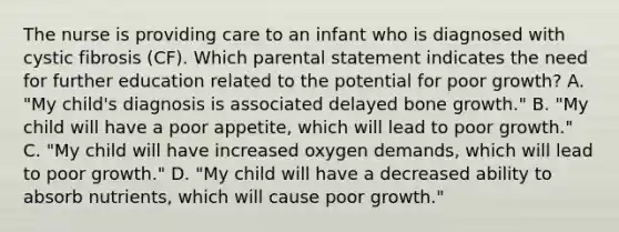 The nurse is providing care to an infant who is diagnosed with cystic fibrosis (CF). Which parental statement indicates the need for further education related to the potential for poor growth? A. "My child's diagnosis is associated delayed bone growth." B. "My child will have a poor appetite, which will lead to poor growth." C. "My child will have increased oxygen demands, which will lead to poor growth." D. "My child will have a decreased ability to absorb nutrients, which will cause poor growth."