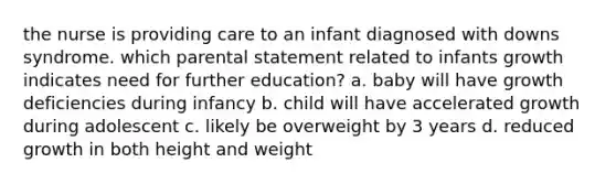 the nurse is providing care to an infant diagnosed with downs syndrome. which parental statement related to infants growth indicates need for further education? a. baby will have growth deficiencies during infancy b. child will have accelerated growth during adolescent c. likely be overweight by 3 years d. reduced growth in both height and weight