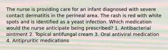 The nurse is providing care for an infant diagnosed with severe contact dermatitis in the perineal area. The rash is red with white spots and is identified as a yeast infection. Which medication would the nurse anticipate being prescribed? 1. Antibacterial ointment 2. Topical antifungal cream 3. Oral antiviral medication 4. Antipruritic medications