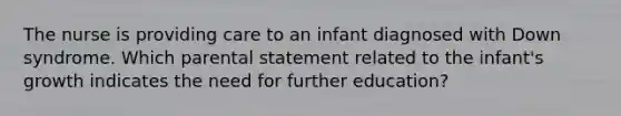 The nurse is providing care to an infant diagnosed with Down syndrome. Which parental statement related to the infant's growth indicates the need for further education?