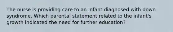 The nurse is providing care to an infant diagnosed with down syndrome. Which parental statement related to the infant's growth indicated the need for further education?