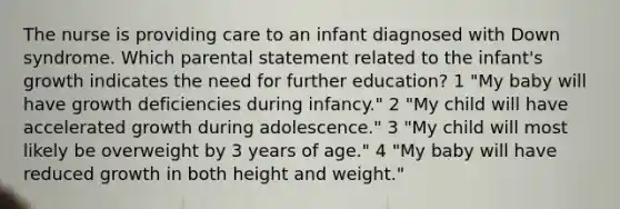 The nurse is providing care to an infant diagnosed with Down syndrome. Which parental statement related to the infant's growth indicates the need for further education? 1 "My baby will have growth deficiencies during infancy." 2 "My child will have accelerated growth during adolescence." 3 "My child will most likely be overweight by 3 years of age." 4 "My baby will have reduced growth in both height and weight."