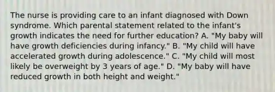 The nurse is providing care to an infant diagnosed with Down syndrome. Which parental statement related to the infant's growth indicates the need for further education? A. "My baby will have growth deficiencies during infancy." B. "My child will have accelerated growth during adolescence." C. "My child will most likely be overweight by 3 years of age." D. "My baby will have reduced growth in both height and weight."