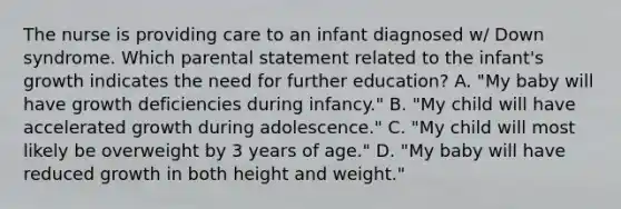 The nurse is providing care to an infant diagnosed w/ Down syndrome. Which parental statement related to the infant's growth indicates the need for further education? A. "My baby will have growth deficiencies during infancy." B. "My child will have accelerated growth during adolescence." C. "My child will most likely be overweight by 3 years of age." D. "My baby will have reduced growth in both height and weight."