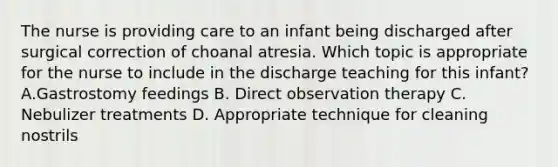 The nurse is providing care to an infant being discharged after surgical correction of choanal atresia. Which topic is appropriate for the nurse to include in the discharge teaching for this infant? A.Gastrostomy feedings B. Direct observation therapy C. Nebulizer treatments D. Appropriate technique for cleaning nostrils