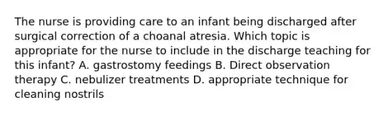 The nurse is providing care to an infant being discharged after surgical correction of a choanal atresia. Which topic is appropriate for the nurse to include in the discharge teaching for this infant? A. gastrostomy feedings B. Direct observation therapy C. nebulizer treatments D. appropriate technique for cleaning nostrils