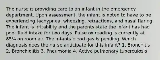 The nurse is providing care to an infant in the emergency department. Upon assessment, the infant is noted to have to be experiencing tachypnea, wheezing, retractions, and nasal flaring. The infant is irritability and the parents state the infant has had poor fluid intake for two days. Pulse ox reading is currently at 85% on room air. The infants blood gas is pending. Which diagnosis does the nurse anticipate for this infant? 1. Bronchitis 2. Bronchiolitis 3. Pneumonia 4. Active pulmonary tuberculosis