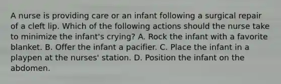 A nurse is providing care or an infant following a surgical repair of a cleft lip. Which of the following actions should the nurse take to minimize the infant's crying? A. Rock the infant with a favorite blanket. B. Offer the infant a pacifier. C. Place the infant in a playpen at the nurses' station. D. Position the infant on the abdomen.