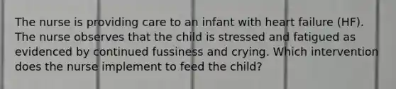 The nurse is providing care to an infant with heart failure (HF). The nurse observes that the child is stressed and fatigued as evidenced by continued fussiness and crying. Which intervention does the nurse implement to feed the child?