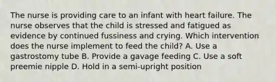 The nurse is providing care to an infant with heart failure. The nurse observes that the child is stressed and fatigued as evidence by continued fussiness and crying. Which intervention does the nurse implement to feed the child? A. Use a gastrostomy tube B. Provide a gavage feeding C. Use a soft preemie nipple D. Hold in a semi-upright position