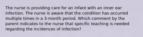 The nurse is providing care for an infant with an inner ear infection. The nurse is aware that the condition has occurred multiple times in a 3-month period. Which comment by the parent indicates to the nurse that specific teaching is needed regarding the incidences of infection?