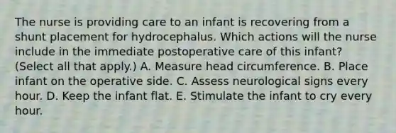 The nurse is providing care to an infant is recovering from a shunt placement for hydrocephalus. Which actions will the nurse include in the immediate postoperative care of this infant? (Select all that apply.) A. Measure head circumference. B. Place infant on the operative side. C. Assess neurological signs every hour. D. Keep the infant flat. E. Stimulate the infant to cry every hour.