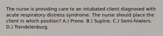 The nurse is providing care to an intubated client diagnosed with acute respiratory distress syndrome. The nurse should place the client in which position? A.) Prone. B.) Supine. C.) Semi-fowlers. D.) Trendelenburg.