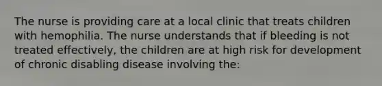 The nurse is providing care at a local clinic that treats children with hemophilia. The nurse understands that if bleeding is not treated effectively, the children are at high risk for development of chronic disabling disease involving the: