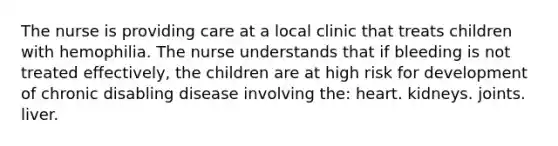 The nurse is providing care at a local clinic that treats children with hemophilia. The nurse understands that if bleeding is not treated effectively, the children are at high risk for development of chronic disabling disease involving the: heart. kidneys. joints. liver.