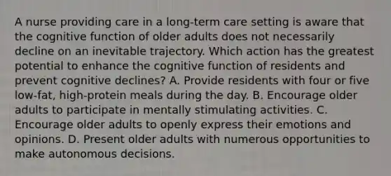 A nurse providing care in a long-term care setting is aware that the cognitive function of older adults does not necessarily decline on an inevitable trajectory. Which action has the greatest potential to enhance the cognitive function of residents and prevent cognitive declines? A. Provide residents with four or five low-fat, high-protein meals during the day. B. Encourage older adults to participate in mentally stimulating activities. C. Encourage older adults to openly express their emotions and opinions. D. Present older adults with numerous opportunities to make autonomous decisions.