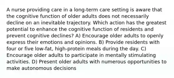 A nurse providing care in a long-term care setting is aware that the cognitive function of older adults does not necessarily decline on an inevitable trajectory. Which action has the greatest potential to enhance the cognitive function of residents and prevent cognitive declines? A) Encourage older adults to openly express their emotions and opinions. B) Provide residents with four or five low-fat, high-protein meals during the day. C) Encourage older adults to participate in mentally stimulating activities. D) Present older adults with numerous opportunities to make autonomous decisions