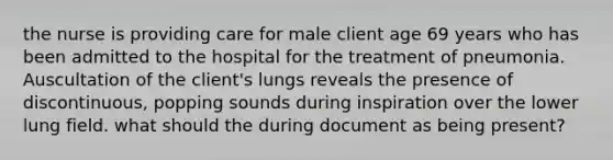 the nurse is providing care for male client age 69 years who has been admitted to the hospital for the treatment of pneumonia. Auscultation of the client's lungs reveals the presence of discontinuous, popping sounds during inspiration over the lower lung field. what should the during document as being present?