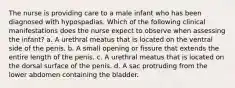 The nurse is providing care to a male infant who has been diagnosed with hypospadias. Which of the following clinical manifestations does the nurse expect to observe when assessing the infant? a. A urethral meatus that is located on the ventral side of the penis. b. A small opening or fissure that extends the entire length of the penis. c. A urethral meatus that is located on the dorsal surface of the penis. d. A sac protruding from the lower abdomen containing the bladder.