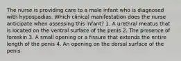 The nurse is providing care to a male infant who is diagnosed with hypospadias. Which clinical manifestation does the nurse anticipate when assessing this infant? 1. A urethral meatus that is located on the ventral surface of the penis 2. The presence of foreskin 3. A small opening or a fissure that extends the entire length of the penis 4. An opening on the dorsal surface of the penis