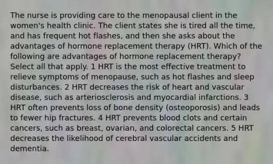 The nurse is providing care to the menopausal client in the women's health clinic. The client states she is tired all the time, and has frequent hot flashes, and then she asks about the advantages of hormone replacement therapy (HRT). Which of the following are advantages of hormone replacement therapy? Select all that apply. 1 HRT is the most effective treatment to relieve symptoms of menopause, such as hot flashes and sleep disturbances. 2 HRT decreases the risk of heart and vascular disease, such as arteriosclerosis and <a href='https://www.questionai.com/knowledge/kyGbHj8h8E-myocardial-infarction' class='anchor-knowledge'>myocardial infarction</a>s. 3 HRT often prevents loss of <a href='https://www.questionai.com/knowledge/k7mu0jrd1r-bone-density' class='anchor-knowledge'>bone density</a> (osteoporosis) and leads to fewer hip fractures. 4 HRT prevents blood clots and certain cancers, such as breast, ovarian, and colorectal cancers. 5 HRT decreases the likelihood of cerebral vascular accidents and dementia.