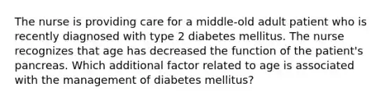 The nurse is providing care for a middle-old adult patient who is recently diagnosed with type 2 diabetes mellitus. The nurse recognizes that age has decreased the function of the patient's pancreas. Which additional factor related to age is associated with the management of diabetes mellitus?