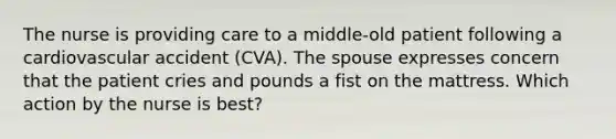 The nurse is providing care to a middle-old patient following a cardiovascular accident (CVA). The spouse expresses concern that the patient cries and pounds a fist on the mattress. Which action by the nurse is best?