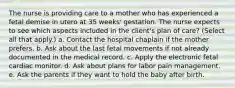 The nurse is providing care to a mother who has experienced a fetal demise in utero at 35 weeks' gestation. The nurse expects to see which aspects included in the client's plan of care? (Select all that apply.) a. Contact the hospital chaplain if the mother prefers. b. Ask about the last fetal movements if not already documented in the medical record. c. Apply the electronic fetal cardiac monitor. d. Ask about plans for labor pain management. e. Ask the parents if they want to hold the baby after birth.