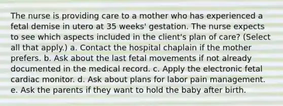 The nurse is providing care to a mother who has experienced a fetal demise in utero at 35 weeks' gestation. The nurse expects to see which aspects included in the client's plan of care? (Select all that apply.) a. Contact the hospital chaplain if the mother prefers. b. Ask about the last fetal movements if not already documented in the medical record. c. Apply the electronic fetal cardiac monitor. d. Ask about plans for labor pain management. e. Ask the parents if they want to hold the baby after birth.