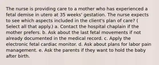 The nurse is providing care to a mother who has experienced a fetal demise in utero at 35 weeks' gestation. The nurse expects to see which aspects included in the client's plan of care? ( Select all that apply.) a. Contact the hospital chaplain if the mother prefers. b. Ask about the last fetal movements if not already documented in the medical record. c. Apply the electronic fetal cardiac monitor. d. Ask about plans for labor pain management. e. Ask the parents if they want to hold the baby after birth. ​