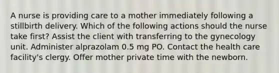 A nurse is providing care to a mother immediately following a stillbirth delivery. Which of the following actions should the nurse take first? Assist the client with transferring to the gynecology unit. Administer alprazolam 0.5 mg PO. Contact the health care facility's clergy. Offer mother private time with the newborn.