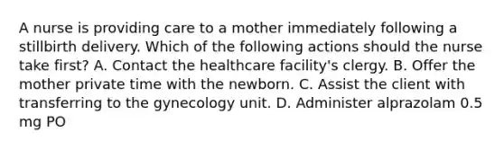 A nurse is providing care to a mother immediately following a stillbirth delivery. Which of the following actions should the nurse take first? A. Contact the healthcare facility's clergy. B. Offer the mother private time with the newborn. C. Assist the client with transferring to the gynecology unit. D. Administer alprazolam 0.5 mg PO